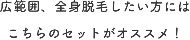 広範囲、全身脱毛したい方にはこちらのセットがオススメ！